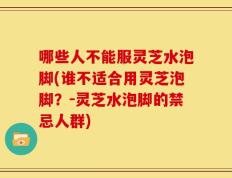 哪些人不能服灵芝水泡脚(谁不适合用灵芝泡脚？－灵芝水泡脚的禁忌人群)