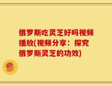 俄罗斯吃灵芝好吗视频播放(视频分享：探究俄罗斯灵芝的功效)