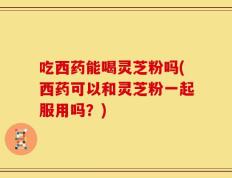 吃西药能喝灵芝粉吗(西药可以和灵芝粉一起服用吗？)