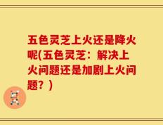 五色灵芝上火还是降火呢(五色灵芝：解决上火问题还是加剧上火问题？)