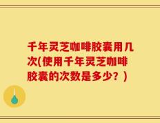 千年灵芝咖啡胶囊用几次(使用千年灵芝咖啡胶囊的次数是多少？)