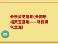 云乐灵芝基地(云南乐福灵芝基地——寻找灵气之源)