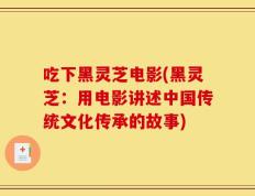 吃下黑灵芝电影(黑灵芝：用电影讲述中国传统文化传承的故事)