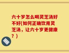六十岁怎么喝灵芝汤好不好(如何正确饮用灵芝汤，让六十岁更健康？)
