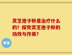 灵芝孢子粉是治疗什么的？探究灵芝孢子粉的功效与作用？
