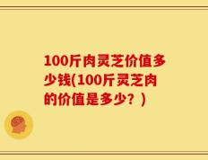 100斤肉灵芝价值多少钱(100斤灵芝肉的价值是多少？)