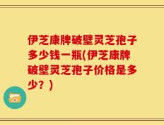 伊芝康牌破壁灵芝孢子多少钱一瓶(伊芝康牌破壁灵芝孢子价格是多少？)