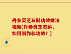 丹参灵芝石斛功效做法视频(丹参灵芝石斛，如何制作和功效？)