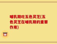 哺乳期吃五色灵芝(五色灵芝在哺乳期的重要作用)