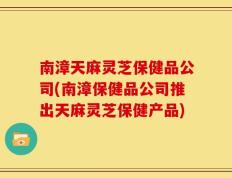 南漳天麻灵芝保健品公司(南漳保健品公司推出天麻灵芝保健产品)