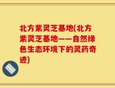 北方紫灵芝基地(北方紫灵芝基地——自然绿色生态环境下的灵药奇迹)