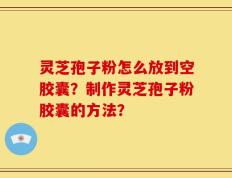 灵芝孢子粉怎么放到空胶囊？制作灵芝孢子粉胶囊的方法？