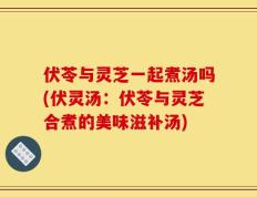 伏苓与灵芝一起煮汤吗(伏灵汤：伏苓与灵芝合煮的美味滋补汤)