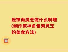 原神海灵芝做什么料理(制作原神角色海灵芝的美食方法)