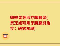 哪些灵芝治疗胰腺炎(灵芝或可用于胰腺炎治疗：研究发现)