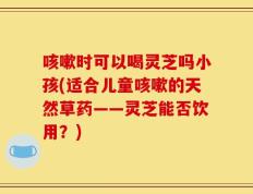 咳嗽时可以喝灵芝吗小孩(适合儿童咳嗽的天然草药——灵芝能否饮用？)