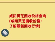 咸阳灵芝回收价格查询(咸阳灵芝回收价格：了解最新回收行情)