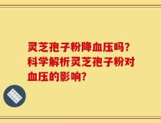 灵芝孢子粉降血压吗？科学解析灵芝孢子粉对血压的影响？