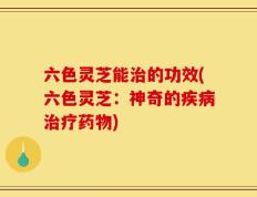 六色灵芝能治的功效(六色灵芝：神奇的疾病治疗药物)