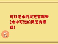 可以泡水的灵芝有哪些(水中可泡的灵芝有哪些)