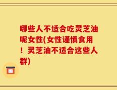 哪些人不适合吃灵芝油呢女性(女性谨慎食用！灵芝油不适合这些人群)