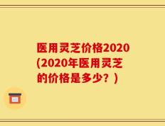 医用灵芝价格2020(2020年医用灵芝的价格是多少？)