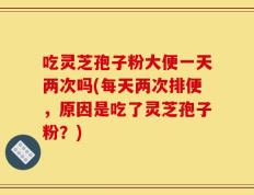 吃灵芝孢子粉大便一天两次吗(每天两次排便，原因是吃了灵芝孢子粉？)