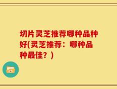 切片灵芝推荐哪种品种好(灵芝推荐：哪种品种最佳？)