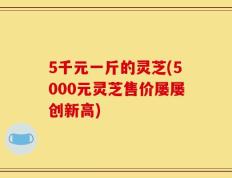 5千元一斤的灵芝(5000元灵芝售价屡屡创新高)
