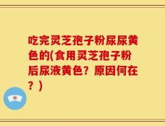 吃完灵芝孢子粉尿尿黄色的(食用灵芝孢子粉后尿液黄色？原因何在？)