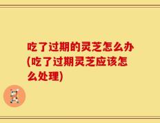 吃了过期的灵芝怎么办(吃了过期灵芝应该怎么处理)