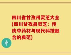 四川省甘孜州灵芝大全(四川甘孜县灵芝：传统中药材与现代科技融合的典范)