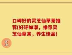 口碑好的灵芝仙草茶推荐(好评如潮，推荐灵芝仙草茶，养生佳品)