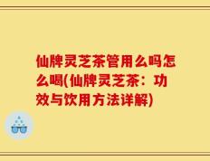仙牌灵芝茶管用么吗怎么喝(仙牌灵芝茶：功效与饮用方法详解)
