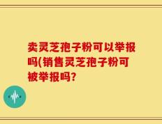 卖灵芝孢子粉可以举报吗(销售灵芝孢子粉可被举报吗？