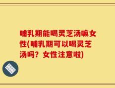 哺乳期能喝灵芝汤嘛女性(哺乳期可以喝灵芝汤吗？女性注意啦)