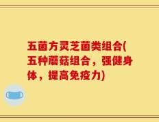 五菌方灵芝菌类组合(五种蘑菇组合，强健身体，提高免疫力)