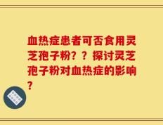 血热症患者可否食用灵芝孢子粉？？探讨灵芝孢子粉对血热症的影响？