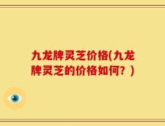 九龙牌灵芝价格(九龙牌灵芝的价格如何？)