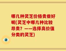 哪几种灵芝价格贵些好呢(灵芝中哪几种比较昂贵？——选择高价值分类的灵芝)