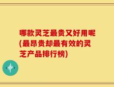 哪款灵芝最贵又好用呢(最昂贵却最有效的灵芝产品排行榜)