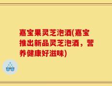 嘉宝果灵芝泡酒(嘉宝推出新品灵芝泡酒，营养健康好滋味)