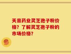 天目药业灵芝孢子粉价格？了解灵芝孢子粉的市场价格？