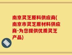 南京灵芝原料供应商(南京市灵芝原材料供应商-为您提供优质灵芝产品)