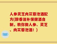 人参灵芝肉苁蓉泡酒配方(醇香滋补保健酒自制，教你做人参、灵芝、肉苁蓉泡酒！)