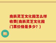 南辰灵芝文化园怎么样收费(南辰灵芝文化园门票价格是多少？)