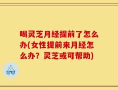 喝灵芝月经提前了怎么办(女性提前来月经怎么办？灵芝或可帮助)