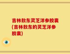 吉林敖东灵芝洋参胶囊(吉林敖东的灵芝洋参胶囊)