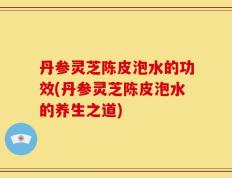 丹参灵芝陈皮泡水的功效(丹参灵芝陈皮泡水的养生之道)