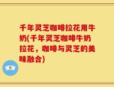 千年灵芝咖啡拉花用牛奶(千年灵芝咖啡牛奶拉花，咖啡与灵芝的美味融合)